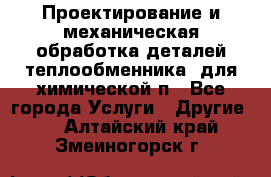 Проектирование и механическая обработка деталей теплообменника  для химической п - Все города Услуги » Другие   . Алтайский край,Змеиногорск г.